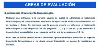 3. Adherencia al tratamiento farmacológico:
Mediante una entrevista a la persona usuaria se evalúa la adherencia al tratamiento
farmacológico y el comportamiento asociado a la ingesta de la medicación utilizando el test
de Morisky y Green. Se considera que la persona usuaria es adherente al tratamiento
farmacológico si sus respuestas en las preguntas: 1, 3 y 4 son NO y no adherente al
tratamiento al farmacológico si su respuesta es SI en una de las preguntas 1,3 y 4.
En el caso de que la persona usuaria desee otro tipo de tratamiento alternativo en lugar del
tratamiento farmacológico o no desea ningún tratamiento se puntúa 0, respetando su
decisión.
AREAS DE EVALUACIÓN
 