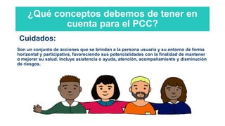 ¿Qué conceptos debemos de tener en
cuenta para el PCC?
Cuidados:
Son un conjunto de acciones que se brindan a la persona usuaria y su entorno de forma
horizontal y participativa, favoreciendo sus potencialidades con la finalidad de mantener
o mejorar su salud. Incluye asistencia o ayuda, atención, acompañamiento y disminución
de riesgos.
 