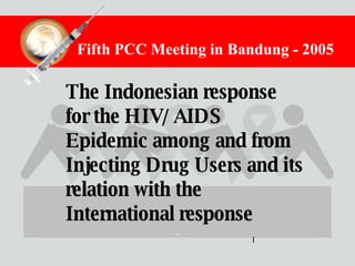 The Indonesian response for the HIV/AIDS Epidemic among and from Injecting Drug Users and its relation with the International response Fifth PCC Meeting in Bandung - 2005 I 