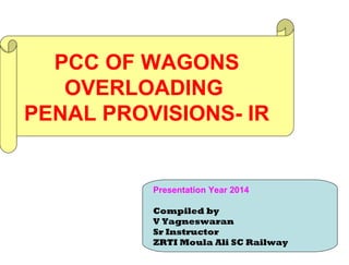 PCC OF WAGONS
OVERLOADING
PENAL PROVISIONS- IR
Presentation Year 2014
Compiled by
V Yagneswaran
Sr Instructor
ZRTI Moula Ali SC Railway
 