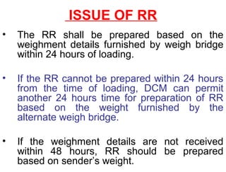 ISSUE OF RR
• The RR shall be prepared based on the
weighment details furnished by weigh bridge
within 24 hours of loading.
• If the RR cannot be prepared within 24 hours
from the time of loading, DCM can permit
another 24 hours time for preparation of RR
based on the weight furnished by the
alternate weigh bridge.
• If the weighment details are not received
within 48 hours, RR should be prepared
based on sender’s weight.
 