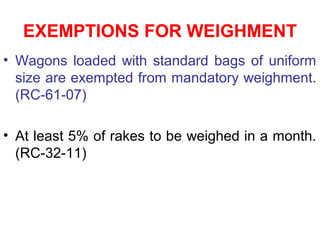 EXEMPTIONS FOR WEIGHMENT
• Wagons loaded with standard bags of uniform
size are exempted from mandatory weighment.
(RC-61-07)
• At least 5% of rakes to be weighed in a month.
(RC-32-11)
 