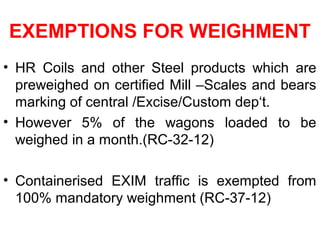 EXEMPTIONS FOR WEIGHMENT
• HR Coils and other Steel products which are
preweighed on certified Mill –Scales and bears
marking of central /Excise/Custom dep‘t.
• However 5% of the wagons loaded to be
weighed in a month.(RC-32-12)
• Containerised EXIM traffic is exempted from
100% mandatory weighment (RC-37-12)
 