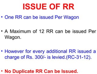 ISSUE OF RR
• One RR can be issued Per Wagon
• A Maximum of 12 RR can be issued Per
Wagon.
• However for every additional RR issued a
charge of Rs. 300/- is levied.(RC-31-12).
• No Duplicate RR Can be Issued.
 