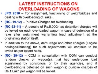 LATEST INSTRUCTIONS ON
OVERLOADING OF WAGONS
• JPO 2010 – For weighment, functioning of weighbridges and
dealing with overloading of rake.
• (RC- 19-12) – Punitive Charges for overloading
• (RC-32-11) – A penalty of Rs.5,000/- as detention charges will
be levied on each overloaded wagon in case of detention of a
rake after weighment warranting load adjustment at the
originating station itself.
• In addition to the above, demurrage and other charges (Engine
haulage/Shunting) for such adjustments will continue to be
levied as per extant rules.
• (RC- 39-12) – CCM in consultation with COM can conduct
random checks on wagon(s), that had undergone load
adjustment by consignors or by their agencies, and if
overloading is detected on such wagon(s) punitive charges of
Rs.1 Lakh per wagon will be levied.
 