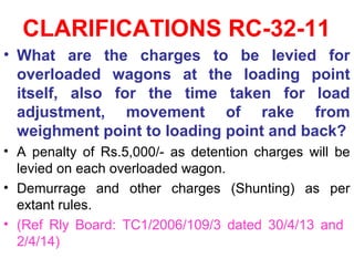 CLARIFICATIONS RC-32-11
• What are the charges to be levied for
overloaded wagons at the loading point
itself, also for the time taken for load
adjustment, movement of rake from
weighment point to loading point and back?
• A penalty of Rs.5,000/- as detention charges will be
levied on each overloaded wagon.
• Demurrage and other charges (Shunting) as per
extant rules.
• (Ref Rly Board: TC1/2006/109/3 dated 30/4/13 and
2/4/14)
 