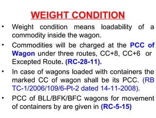 WEIGHT CONDITION
• Weight condition means loadability of a
commodity inside the wagon.
• Commodities will be charged at the PCC of
Wagon under three routes, CC+8, CC+6 or
Excepted Route. (RC-28-11).
• In case of wagons loaded with containers the
marked CC of wagon shall be its PCC. (RB
TC-1/2006/109/6-Pt-2 dated 14-11-2008).
• PCC of BLL/BFK/BFC wagons for movement
of containers by are given in (RC-5-15)
 
