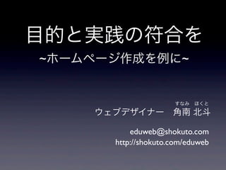 ウェブデザイナー 角南 北斗
eduweb@shokuto.com
すなみ ほくと
http://shokuto.com/eduweb
目的と実践の符合を
~ホームページ作成を例に~
 