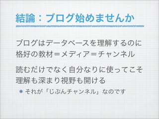 結論：ブログ始めませんか

ブログはデータベースを理解するのに
格好の教材＝メディア＝チャンネル

読むだけでなく自分なりに使ってこそ
理解も深まり視野も開ける
 それが「じぶんチャンネル」なのです
 