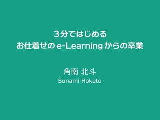 ３分ではじめる
お仕着せのe-Learningからの卒業
角南 北斗
Sunami Hokuto
 