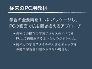 従来のPC用教材
学習の全要素を１つにパッケージし、
PCの画面で机を置き換えるアプローチ
✴ 教室での既存の学習プロセスのすべてを
PC上で再構成するようなものが多かった。
✴ 従来との学習スタイルの大きなギャップを
教師や学習者が埋められない場合も。
 