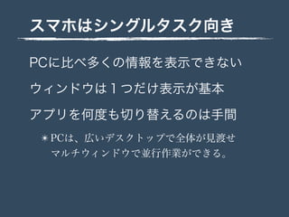 スマホはシングルタスク向き
PCに比べ多くの情報を表示できない
ウィンドウは１つだけ表示が基本
アプリを何度も切り替えるのは手間
✴ PCは、広いデスクトップで全体が見渡せ
マルチウィンドウで並行作業ができる。
 
