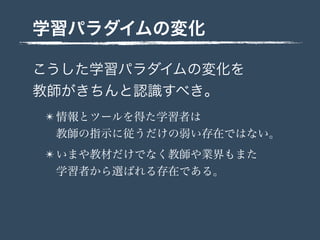 学習パラダイムの変化
こうした学習パラダイムの変化を
教師がきちんと認識すべき。
✴ 情報とツールを得た学習者は
教師の指示に従うだけの弱い存在ではない。
✴ いまや教材だけでなく教師や業界もまた
学習者から選ばれる存在である。
 