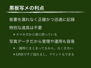 黒板写メの利点
板書を漏れなく正確かつ迅速に記録
特別な道具は不要
✴ スマホだから常に持っている
写真データだから管理や運用も容易
✴ 一箇所にまとまってるから、なくさない
✴ LINEですぐ送れるし、プリントもできる
 