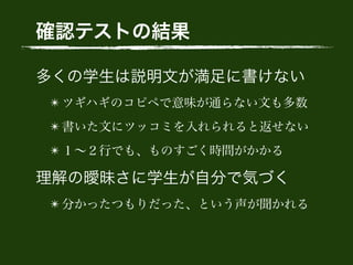 確認テストの結果
多くの学生は説明文が満足に書けない
✴ ツギハギのコピペで意味が通らない文も多数
✴ 書いた文にツッコミを入れられると返せない
✴ １∼２行でも、ものすごく時間がかかる
理解の曖昧さに学生が自分で気づく
✴ 分かったつもりだった、という声が聞かれる
 