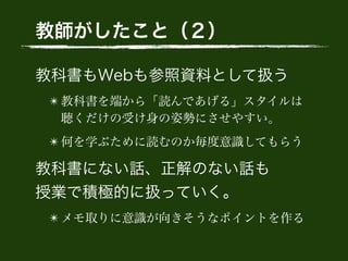 教師がしたこと（２）
教科書もWebも参照資料として扱う
✴ 教科書を端から「読んであげる」スタイルは 
聴くだけの受け身の姿勢にさせやすい。
✴ 何を学ぶために読むのか毎度意識してもらう
教科書にない話、正解のない話も 
授業で積極的に扱っていく。
✴ メモ取りに意識が向きそうなポイントを作る
 