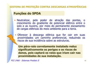 SISTEMA DE PROTEÇÃO CONTRA DESCARGAS ATMOSFÉRICAS

   Funções do SPDA

   • Neutralizar, pelo poder de atração das pontas, o
     crescimento do gradiente de potencial elétrico entre o
     solo e as nuvens, por meio do permanente escoamento
     de cargas elétricas do meio ambiente para a terra.

    • Oferecer à descarga elétrica que for cair em suas
      proximidades um caminho preferencial, reduzindo os
      riscos de sua incidência sobre as estruturas.

        Um pára-raio corretamente instalado reduz
        significativamente os perigos e os riscos de
        danos, pois captará os raios que iriam cair nas
        proximidades de sua instalação.
PCC-2466 - Sistemas Prediais II                           10
 