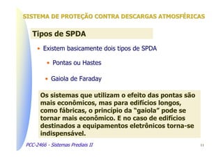 SISTEMA DE PROTEÇÃO CONTRA DESCARGAS ATMOSFÉRICAS


   Tipos de SPDA
     • Existem basicamente dois tipos de SPDA

         • Pontas ou Hastes

         • Gaiola de Faraday

      Os sistemas que utilizam o efeito das pontas são
      mais econômicos, mas para edifícios longos,
      como fábricas, o princípio da “gaiola” pode se
      tornar mais econômico. E no caso de edifícios
      destinados a equipamentos eletrônicos torna-se
      indispensável.
PCC-2466 - Sistemas Prediais II                          11
 