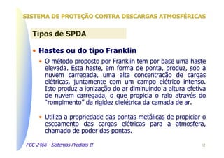 SISTEMA DE PROTEÇÃO CONTRA DESCARGAS ATMOSFÉRICAS


   Tipos de SPDA

   • Hastes ou do tipo Franklin
      • O método proposto por Franklin tem por base uma haste
        elevada. Esta haste, em forma de ponta, produz, sob a
        nuvem carregada, uma alta concentração de cargas
        elétricas, juntamente com um campo elétrico intenso.
        Isto produz a ionização do ar diminuindo a altura efetiva
        de nuvem carregada, o que propicia o raio através do
        “rompimento” da rigidez dielétrica da camada de ar.

      • Utiliza a propriedade das pontas metálicas de propiciar o
        escoamento das cargas elétricas para a atmosfera,
        chamado de poder das pontas.

PCC-2466 - Sistemas Prediais II                                12
 