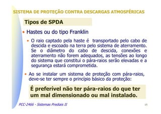 SISTEMA DE PROTEÇÃO CONTRA DESCARGAS ATMOSFÉRICAS

     Tipos de SPDA
    • Hastes ou do tipo Franklin
       • O raio captado pela haste é transportado pelo cabo de
         descida e escoado na terra pelo sistema de aterramento.
         Se o diâmetro do cabo de descida, conexões e
         aterramento não forem adequados, as tensões ao longo
         do sistema que constitui o pára-raios serão elevadas e a
         segurança estará comprometida.
     • Ao se instalar um sistema de proteção com pára-raios,
       deve-se ter sempre o princípio básico da proteção:

         É preferível não ter pára-raios do que ter
         um mal dimensionado ou mal instalado.
  PCC-2466 - Sistemas Prediais II                              15
 