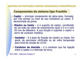 SISTEMA DE PROTEÇÃO CONTRA DESCARGAS ATMOSFÉRICAS

      Componentes do sistema tipo Franklin
   • Captor – principal componente do pára-raios, formado
     por três pontas ou mais de aço inoxidável ou cobre. É
     denominado de ponta.
    • Mastro ou haste – é o suporte do captor, constituído
      de um tubo de cobre de comprimento igual a 5 m e com
      55 mm de diâmetro. A sua função é suportar o captor e
      servir de condutor metálico.

    • Isolador – é a base de fixação do mastro ou haste. Em
      geral, de porcelana vitrificada ou de vidro temperado
      para nível de tensão de 10 KV.
    • Condutor de descida – é o condutor que faz ligação
      entre o captor e o eletrodo de terra.
 PCC-2466 - Sistemas Prediais II                              16
 