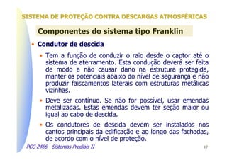 SISTEMA DE PROTEÇÃO CONTRA DESCARGAS ATMOSFÉRICAS

      Componentes do sistema tipo Franklin
   • Condutor de descida
       • Tem a função de conduzir o raio desde o captor até o
         sistema de aterramento. Esta condução deverá ser feita
         de modo a não causar dano na estrutura protegida,
         manter os potenciais abaixo do nível de segurança e não
         produzir faiscamentos laterais com estruturas metálicas
         vizinhas.
       • Deve ser contínuo. Se não for possível, usar emendas
         metalizadas. Estas emendas devem ter seção maior ou
         igual ao cabo de descida.
       • Os condutores de descida devem ser instalados nos
         cantos principais da edificação e ao longo das fachadas,
         de acordo com o nível de proteção.
 PCC-2466 - Sistemas Prediais II                               17
 