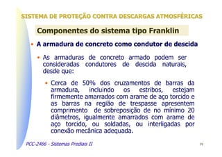 SISTEMA DE PROTEÇÃO CONTRA DESCARGAS ATMOSFÉRICAS

      Componentes do sistema tipo Franklin
   • A armadura de concreto como condutor de descida

      • As armaduras de concreto armado podem ser
        consideradas condutores de descida naturais,
        desde que:
          • Cerca de 50% dos cruzamentos de barras da
            armadura,    incluindo os   estribos,  estejam
            firmemente amarrados com arame de aço torcido e
            as barras na região de trespasse apresentem
            comprimento de sobreposição de no mínimo 20
            diâmetros, igualmente amarrados com arame de
            aço torcido, ou soldadas, ou interligadas por
            conexão mecânica adequada.

 PCC-2466 - Sistemas Prediais II                              19
 