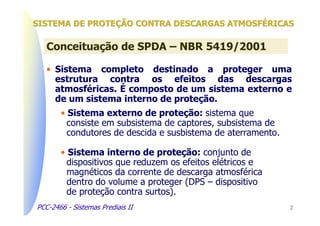 SISTEMA DE PROTEÇÃO CONTRA DESCARGAS ATMOSFÉRICAS

   Conceituação de SPDA – NBR 5419/2001

   • Sistema completo destinado a proteger uma
     estrutura contra os efeitos das descargas
     atmosféricas. É composto de um sistema externo e
     de um sistema interno de proteção.
       • Sistema externo de proteção: sistema que
         consiste em subsistema de captores, subsistema de
         condutores de descida e susbistema de aterramento.

       • Sistema interno de proteção: conjunto de
         dispositivos que reduzem os efeitos elétricos e
         magnéticos da corrente de descarga atmosférica
         dentro do volume a proteger (DPS – dispositivo
         de proteção contra surtos).
PCC-2466 - Sistemas Prediais II                               2
 