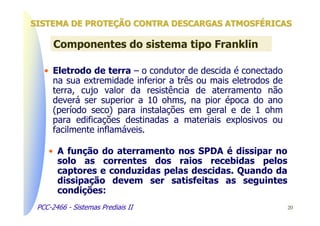 SISTEMA DE PROTEÇÃO CONTRA DESCARGAS ATMOSFÉRICAS

      Componentes do sistema tipo Franklin

   • Eletrodo de terra – o condutor de descida é conectado
     na sua extremidade inferior a três ou mais eletrodos de
     terra, cujo valor da resistência de aterramento não
     deverá ser superior a 10 ohms, na pior época do ano
     (período seco) para instalações em geral e de 1 ohm
     para edificações destinadas a materiais explosivos ou
     facilmente inflamáveis.

    • A função do aterramento nos SPDA é dissipar no
      solo as correntes dos raios recebidas pelos
      captores e conduzidas pelas descidas. Quando da
      dissipação devem ser satisfeitas as seguintes
      condições:
 PCC-2466 - Sistemas Prediais II                               20
 