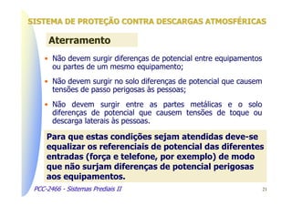SISTEMA DE PROTEÇÃO CONTRA DESCARGAS ATMOSFÉRICAS

      Aterramento
    • Não devem surgir diferenças de potencial entre equipamentos
      ou partes de um mesmo equipamento;
    • Não devem surgir no solo diferenças de potencial que causem
      tensões de passo perigosas às pessoas;
    • Não devem surgir entre as partes metálicas e o solo
      diferenças de potencial que causem tensões de toque ou
      descarga laterais às pessoas.

     Para que estas condições sejam atendidas deve-se
     equalizar os referenciais de potencial das diferentes
     entradas (força e telefone, por exemplo) de modo
     que não surjam diferenças de potencial perigosas
     aos equipamentos.
 PCC-2466 - Sistemas Prediais II                                    21
 