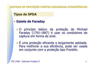 SISTEMA DE PROTEÇÃO CONTRA DESCARGAS ATMOSFÉRICAS


   Tipos de SPDA

   • Gaiola de Faraday

      • O princípio básico da proteção de Michael
        Faraday (1791-1867) é usar os condutores de
        captura em forma de anel.

      • É uma proteção eficiente e largamente adotada.
        Para melhorar a sua eficiência, pode ser usada
        em conjunto com a proteção tipo Franklin.


PCC-2466 - Sistemas Prediais II                     23
 