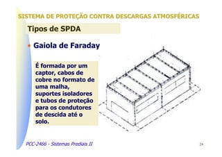 SISTEMA DE PROTEÇÃO CONTRA DESCARGAS ATMOSFÉRICAS

  Tipos de SPDA

  • Gaiola de Faraday

      É formada por um
      captor, cabos de
      cobre no formato de
      uma malha,
      suportes isoladores
      e tubos de proteção
      para os condutores
      de descida até o
      solo.


  PCC-2466 - Sistemas Prediais II                   24
 