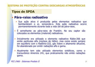 SISTEMA DE PROTEÇÃO CONTRA DESCARGAS ATMOSFÉRICAS

  Tipos de SPDA
  • Pára-raios radioativo
       • Sua ação ativa é produzida pelos elementos radioativo que
         bombardeiam o ar, ionizando-o. Esta ação radioativa ocorre
         permanentemente durante toda a vida útil do pára-raios.
     • É semelhante ao pára-raios de Franklin. No seu captor são
       colocados os elementos (material) radioativos.

     • Inicialmente era utilizado o elemento radioativo Rádio-266 que
       emite partículas alfa (núcleos de Hélio), mas como existe sempre
       em equilíbrio com o Radônio-222, gás nobre e altamente difusível,
       foi abandonado por emitir radiações alfa e gama.

     • Atualmente tem sido utilizado elementos sintéticos, como o
       transurânico Amerício 241, que praticamente não emite radiações
       gama.

  PCC-2466 - Sistemas Prediais II                                          27
 