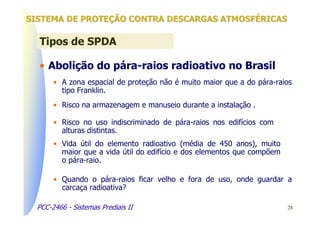SISTEMA DE PROTEÇÃO CONTRA DESCARGAS ATMOSFÉRICAS

  Tipos de SPDA

  • Abolição do pára-raios radioativo no Brasil
       • A zona espacial de proteção não é muito maior que a do pára-raios
         tipo Franklin.
       • Risco na armazenagem e manuseio durante a instalação .

       • Risco no uso indiscriminado de pára-raios nos edifícios com
         alturas distintas.
       • Vida útil do elemento radioativo (média de 450 anos), muito
         maior que a vida útil do edifício e dos elementos que compõem
         o pára-raio.

       • Quando o pára-raios ficar velho e fora de uso, onde guardar a
         carcaça radioativa?

  PCC-2466 - Sistemas Prediais II                                        28
 