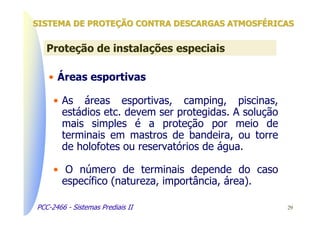 SISTEMA DE PROTEÇÃO CONTRA DESCARGAS ATMOSFÉRICAS


   Proteção de instalações especiais

   • Áreas esportivas

     • As áreas esportivas, camping, piscinas,
       estádios etc. devem ser protegidas. A solução
       mais simples é a proteção por meio de
       terminais em mastros de bandeira, ou torre
       de holofotes ou reservatórios de água.

     • O número de terminais depende do caso
       específico (natureza, importância, área).

PCC-2466 - Sistemas Prediais II                        29
 