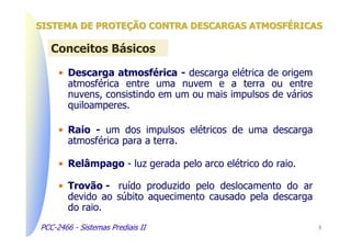 SISTEMA DE PROTEÇÃO CONTRA DESCARGAS ATMOSFÉRICAS

   Conceitos Básicos

     • Descarga atmosférica - descarga elétrica de origem
       atmosférica entre uma nuvem e a terra ou entre
       nuvens, consistindo em um ou mais impulsos de vários
       quiloamperes.

     • Raio - um dos impulsos elétricos de uma descarga
       atmosférica para a terra.

     • Relâmpago - luz gerada pelo arco elétrico do raio.

     • Trovão - ruído produzido pelo deslocamento do ar
       devido ao súbito aquecimento causado pela descarga
       do raio.
PCC-2466 - Sistemas Prediais II                               3
 
