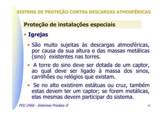 SISTEMA DE PROTEÇÃO CONTRA DESCARGAS ATMOSFÉRICAS


   Proteção de instalações especiais
   • Igrejas
     • São muito sujeitas às descargas atmosféricas,
       por causa da sua altura e das massas metálicas
       (sino) existentes nas torres.
     • A torre do sino deve ser dotada de um captor,
       ao qual deve ser ligado à massa dos sinos,
       carrilhões ou relógios que existam.
     • Se no alto existirem estátuas ou cruz, também
       estas devem ter um captor; se forem metálicas,
       elas mesmas devem participar do sistema.
PCC-2466 - Sistemas Prediais II                     30
 
