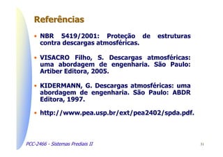 Referências
   • NBR 5419/2001: Proteção de       estruturas
     contra descargas atmosféricas.

   • VISACRO Filho, S. Descargas atmosféricas:
     uma abordagem de engenharia. São Paulo:
     Artiber Editora, 2005.

   • KIDERMANN, G. Descargas atmosféricas: uma
     abordagem de engenharia. São Paulo: ABDR
     Editora, 1997.

   • http://www.pea.usp.br/ext/pea2402/spda.pdf.



PCC-2466 - Sistemas Prediais II                    31
 