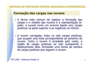 SISTEMA DE PROTEÇÃO CONTRA DESCARGAS ATMOSFÉRICAS

   Formação das cargas nas nuvens

    • A forma mais comum de explicar a formação das
      cargas e o modelo das nuvens é a representação bi-
      polar: a nuvem como um enorme bipolo com cargas
      positivas na parte superior e as negativas na inferior.

    • A nuvem carregada, induz no solo cargas positivas,
      que ocupam uma área correspondente ao tamanho da
      nuvem. Como a nuvem é arrastada pelo vento, a
      região de cargas positivas no solo acompanha o
      deslocamento dela, formando uma forma de sombra
      de cargas positivas que seguem a nuvem.


PCC-2466 - Sistemas Prediais II                                 4
 