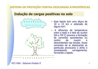 SISTEMA DE PROTEÇÃO CONTRA DESCARGAS ATMOSFÉRICAS

   Indução de cargas positivas no solo

             + + + + + + + +       • Esse bipolo tem uma altura de
              ----------             10 a 15 km e extensão de
                                     alguns km2.
                                   • A diferença de temperatura
                                     entre a base e o teto da nuvem
                                     (65 a 70o C) provoca a formação
                      +              de correntes ascendentes no
                          +   +
                +                    centro      da     nuvem       e
                     +               descendentes nas bordas. Essas
                    +         ++     correntes de ar deslocando as
                                     partículas provocaria o atrito e
                          +          conseqüente       carregamento,
                          +          formando o bipolo.
                          +
            + + + + + + + + + +

PCC-2466 - Sistemas Prediais II                                         5
 