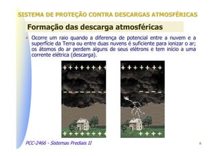 SISTEMA DE PROTEÇÃO CONTRA DESCARGAS ATMOSFÉRICAS

  Formação das descarga atmosféricas
  • Ocorre um raio quando a diferença de potencial entre a nuvem e a
    superfície da Terra ou entre duas nuvens é suficiente para ionizar o ar;
    os átomos do ar perdem alguns de seus elétrons e tem início a uma
    corrente elétrica (descarga).




  PCC-2466 - Sistemas Prediais II                                              6
 