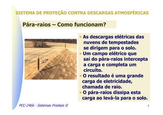 SISTEMA DE PROTEÇÃO CONTRA DESCARGAS ATMOSFÉRICAS

   Pára-raios – Como funcionam?

                                   • As descargas elétricas das
                                     nuvens de tempestades
                                     se dirigem para o solo.
                                   • Um campo elétrico que
                                     sai do pára-raios intercepta
                                     a carga e completa um
                                     circuito.
                                   • O resultado é uma grande
                                    carga de eletricidade,
                                    chamada de raio.
                                   • O pára-raios dissipa esta
                                    carga ao levá-la para o solo.
 PCC-2466 - Sistemas Prediais II                                8
 