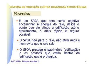 SISTEMA DE PROTEÇÃO CONTRA DESCARGAS ATMOSFÉRICAS

   Pára-raios

      • É um SPDA que tem como objetivo
        encaminhar a energia do raio, desde o
        ponto que ele atinge a edificação até o
        aterramento, o mais rápido e seguro
        possível.
      • O SPDA não pára o raio, não atrai raios e
        nem evita que o raio caia.
      • O SPDA protege o patrimônio (edificação)
        e as pessoas que estão dentro da
        edificação que é protegida.
PCC-2466 - Sistemas Prediais II                     9
 