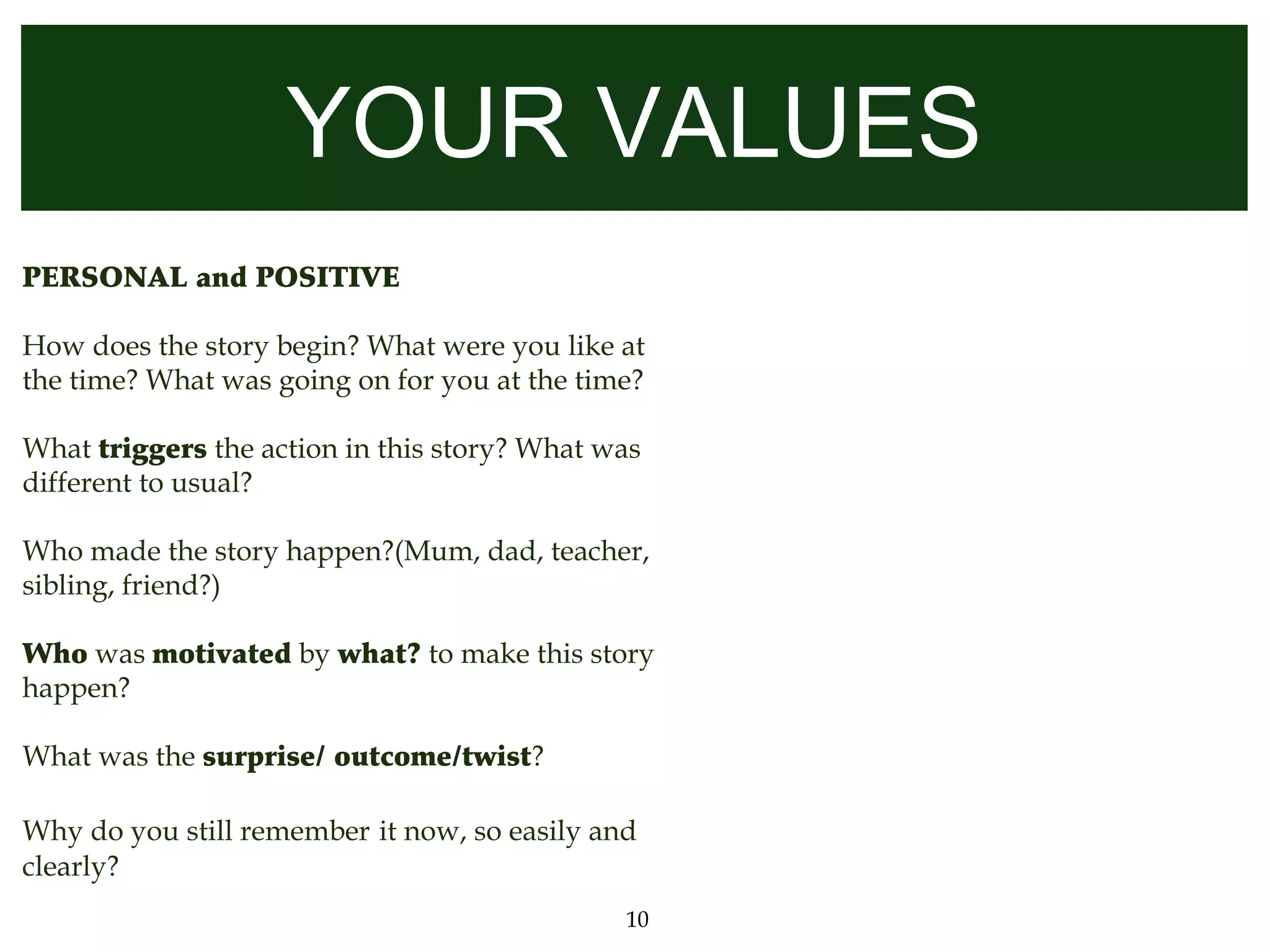 YOUR VALUES
PERSONAL and POSITIVE

How does the story begin? What were you like at
the time? What was going on for you at the time?

What triggers the action in this story? What was
different to usual?

Who made the story happen?(Mum, dad, teacher,
sibling, friend?)

Who was motivated by what? to make this story
happen?

What was the surprise/ outcome/twist?

Why do you still remember it now, so easily and
clearly?
                                              10
 