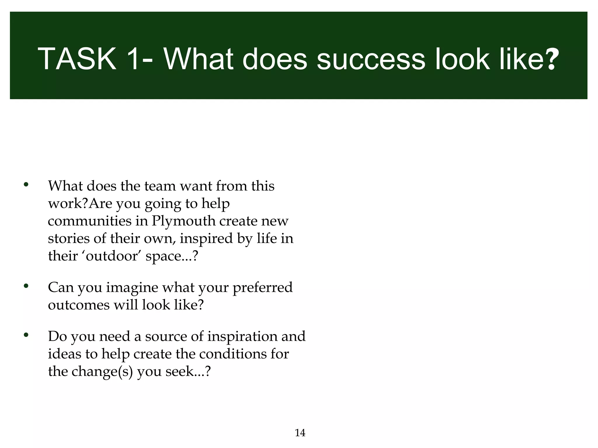 TASK 1- What does success look like?


•   What does the team want from this
    work?Are you going to help
    communities in Plymouth create new
    stories of their own, inspired by life in
    their ‘outdoor’ space...?

•   Can you imagine what your preferred
    outcomes will look like?

•   Do you need a source of inspiration and
    ideas to help create the conditions for
    the change(s) you seek...?



                                                14
 