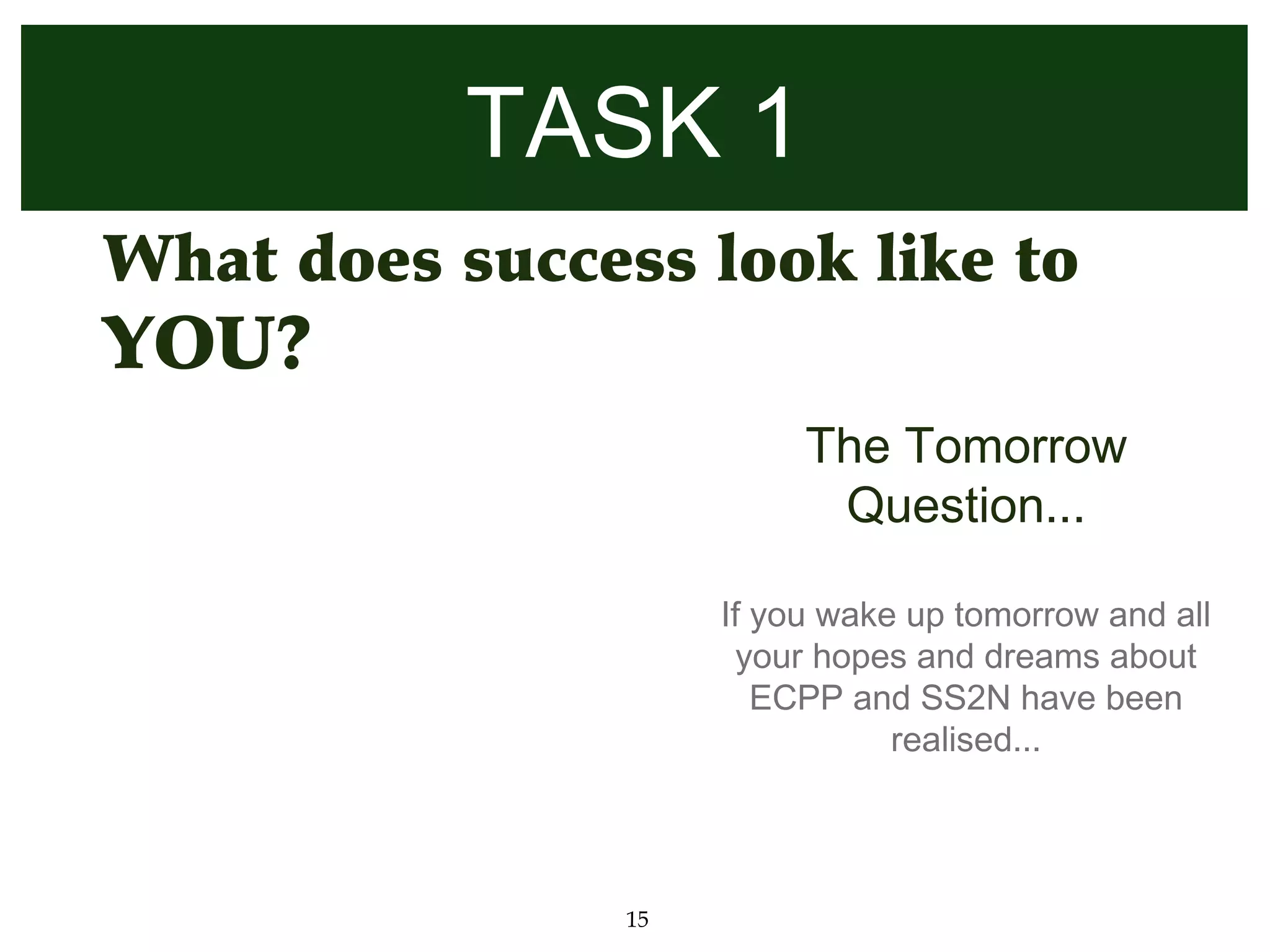 TASK 1
• What does success look like to
 YOU?
                           The Tomorrow
                            Question...

                      If you wake up tomorrow and all
                       your hopes and dreams about
                         ECPP and SS2N have been
                                 realised...




                 15
 