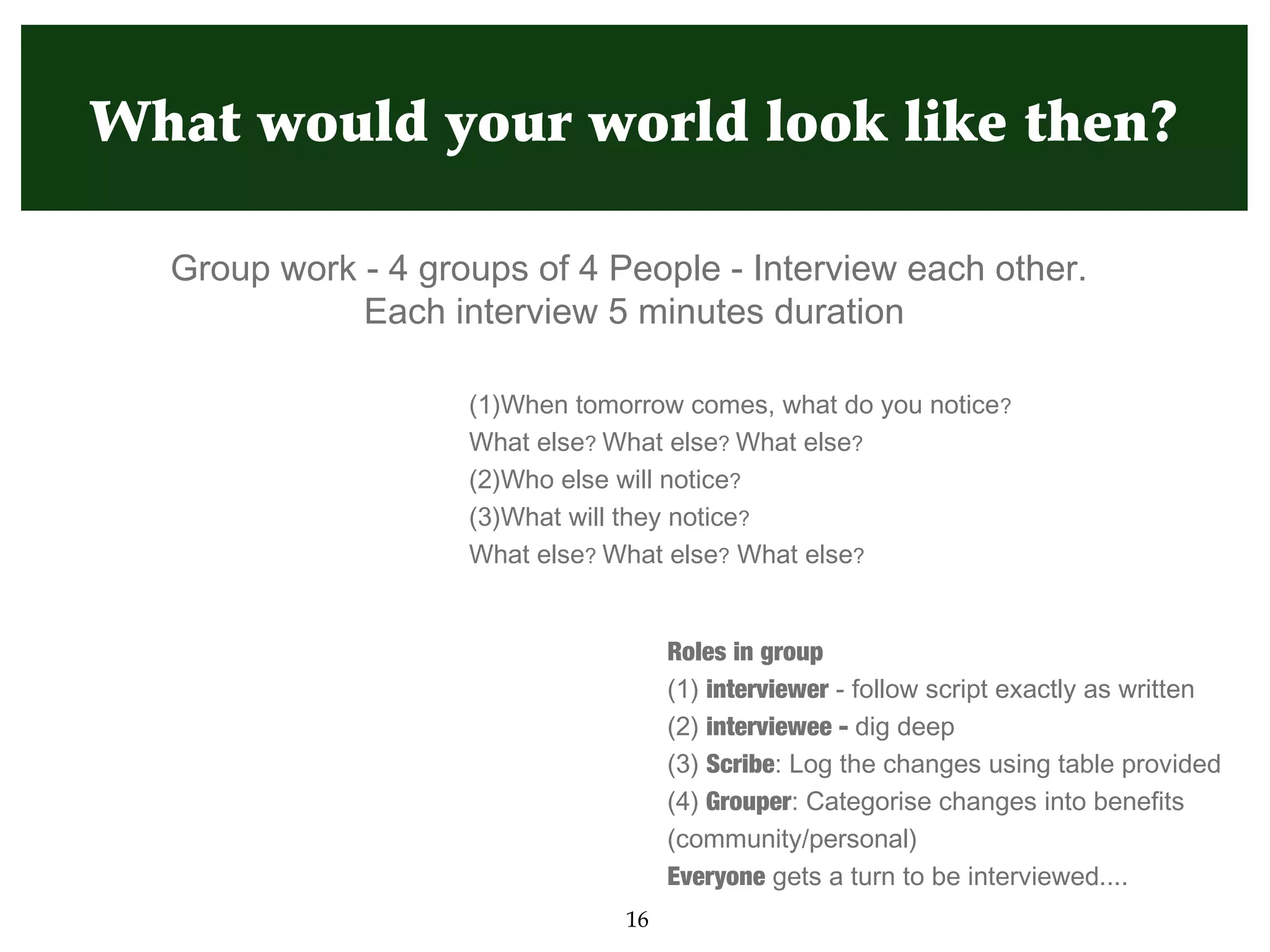 What would your world look like then?

  Group work - 4 groups of 4 People - Interview each other.
             Each interview 5 minutes duration

                    (1)When tomorrow comes, what do you notice?
                    What else? What else? What else?
                    (2)Who else will notice?
                    (3)What will they notice?
                    What else? What else? What else?


                                     Roles in group
                                     (1) interviewer - follow script exactly as written
                                     (2) interviewee - dig deep
                                     (3) Scribe: Log the changes using table provided
                                     (4) Grouper: Categorise changes into benefits
                                     (community/personal)
                                     Everyone gets a turn to be interviewed....
                                16
 