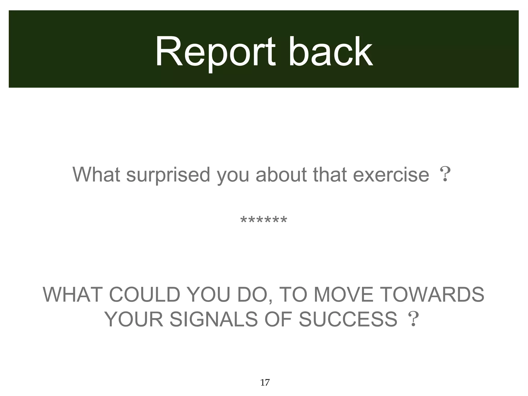Report back

  What surprised you about that exercise ？

                   ******


WHAT COULD YOU DO, TO MOVE TOWARDS
    YOUR SIGNALS OF SUCCESS ？

                     17
 