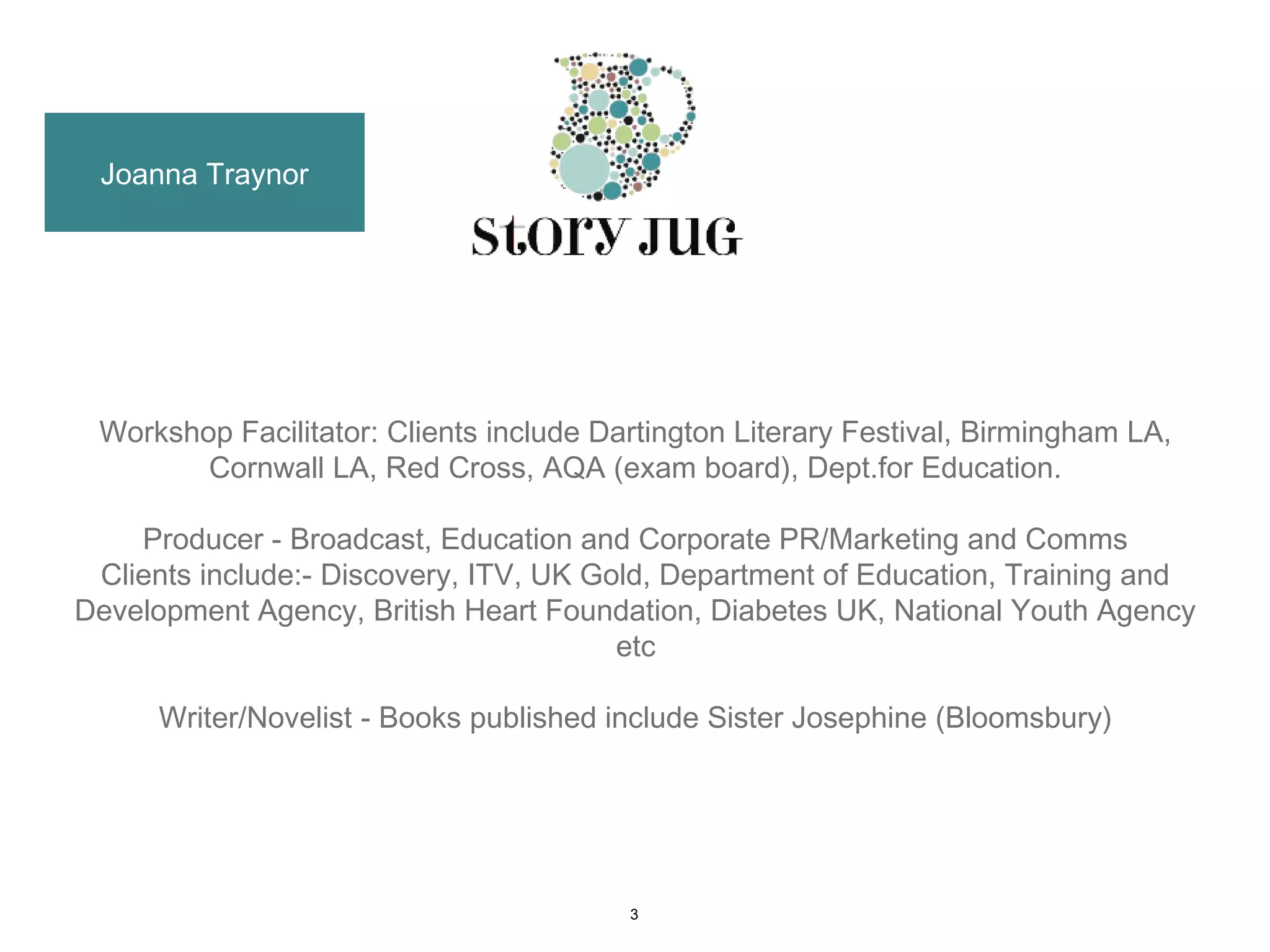 Joanna Traynor




 Workshop Facilitator: Clients include Dartington Literary Festival, Birmingham LA,
        Cornwall LA, Red Cross, AQA (exam board), Dept.for Education.

    Producer - Broadcast, Education and Corporate PR/Marketing and Comms
 Clients include:- Discovery, ITV, UK Gold, Department of Education, Training and
Development Agency, British Heart Foundation, Diabetes UK, National Youth Agency
                                        etc

      Writer/Novelist - Books published include Sister Josephine (Bloomsbury)




                                         3
 