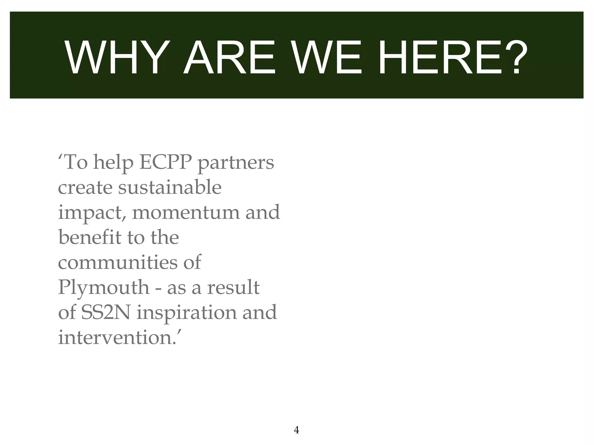 WHY ARE WE HERE?

‘To help ECPP partners
create sustainable
impact, momentum and
benefit to the
communities of
Plymouth - as a result
of SS2N inspiration and
intervention.’



                          4
 